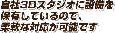 自社3Dスタジオに設備を保有しているので、柔軟な対応が可能です